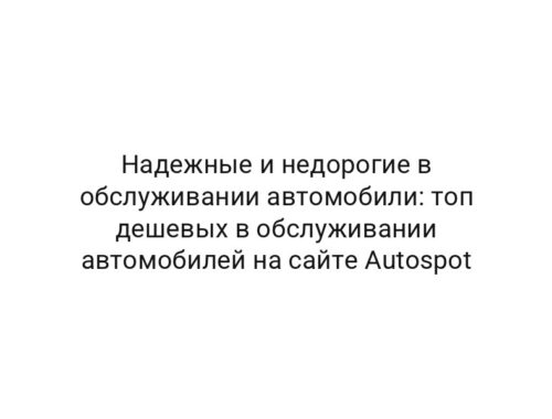 Надежные и недорогие в обслуживании автомобили: топ дешевых в обслуживании автомобилей на сайте Autospot