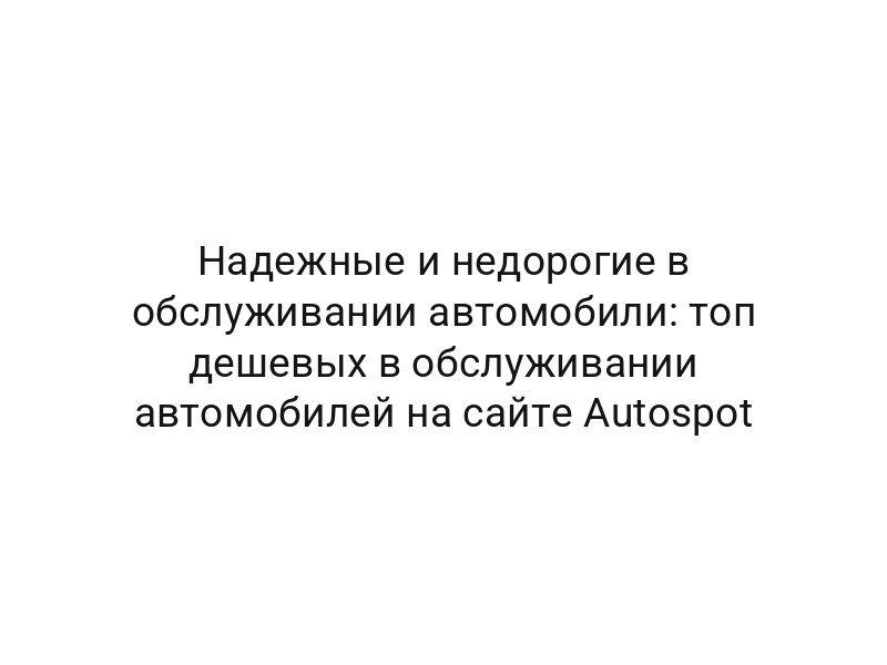 Надежные и недорогие в обслуживании автомобили: топ дешевых в обслуживании автомобилей на сайте Autospot