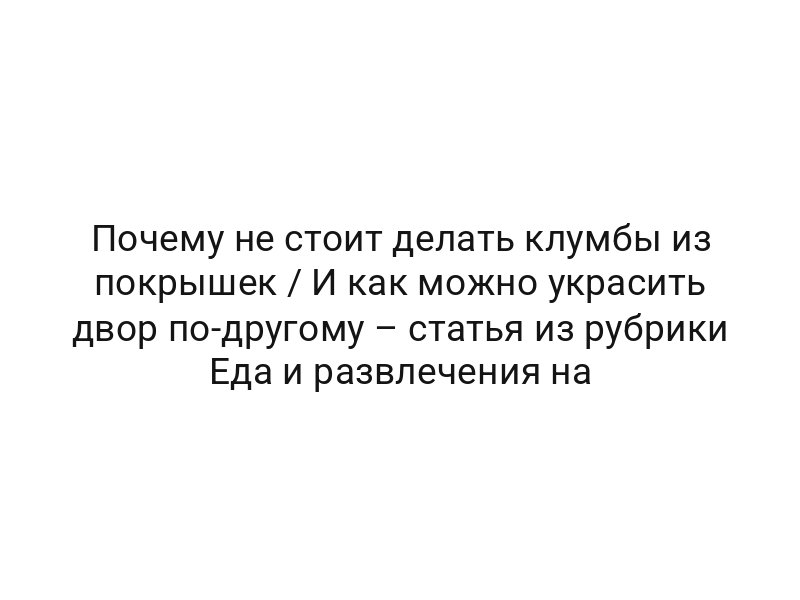 Почему не стоит делать клумбы из покрышек / И как можно украсить двор по-другому – статья из рубрики Еда и развлечения на