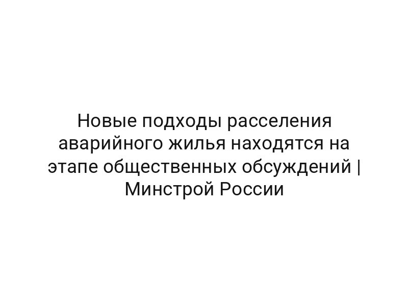 Новые подходы расселения аварийного жилья находятся на этапе общественных обсуждений | Минстрой России